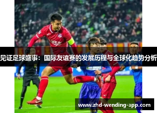 见证足球盛事：国际友谊赛的发展历程与全球化趋势分析
