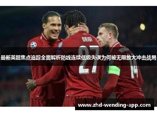 最新英超焦点追踪全面解析防线连续低级失误为何被无限放大冲击战局 最新英超焦点追踪全面解析防线连续低级失误为何被无限放大冲击战局