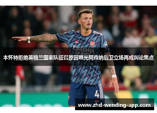 本怀特拒绝英格兰国家队征召原因曝光阿森纳后卫立场再成舆论焦点 本怀特拒绝英格兰国家队征召原因曝光阿森纳后卫立场再成舆论焦点