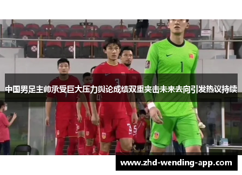 中国男足主帅承受巨大压力舆论成绩双重夹击未来去向引发热议持续 中国男足主帅承受巨大压力舆论成绩双重夹击未来去向引发热议持续