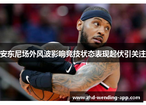 安东尼场外风波影响竞技状态表现起伏引关注 安东尼场外风波影响竞技状态表现起伏引关注