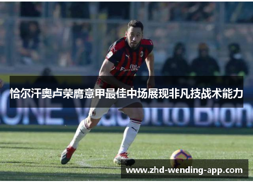恰尔汗奥卢荣膺意甲最佳中场展现非凡技战术能力 恰尔汗奥卢荣膺意甲最佳中场展现非凡技战术能力